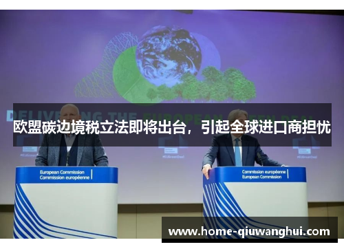 欧盟碳边境税立法即将出台，引起全球进口商担忧